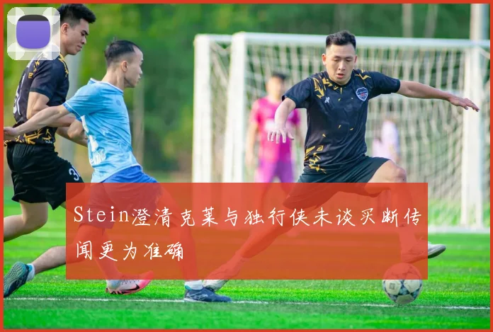 Stein澄清克莱与独行侠未谈买断传闻更为准确