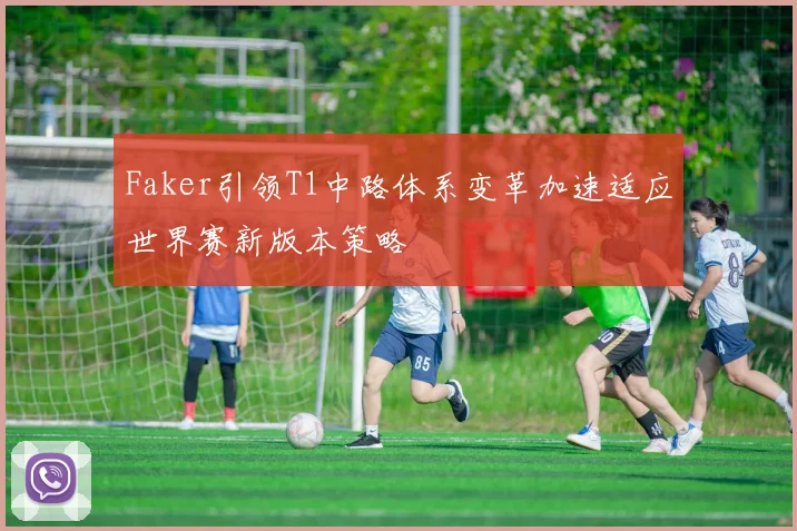 Faker引领T1中路体系变革加速适应世界赛新版本策略