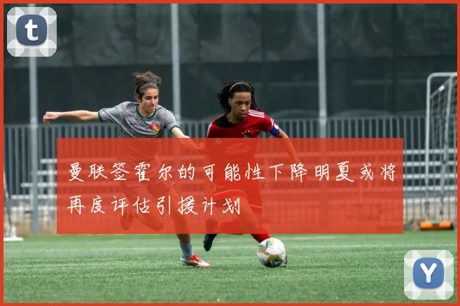 曼联签霍尔的可能性下降明夏或将再度评估引援计划