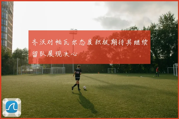 齐沃对帕瓦尔态度积极期待其继续留队展现决心