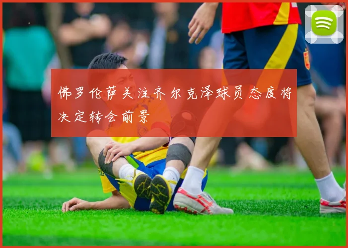 佛罗伦萨关注齐尔克泽球员态度将决定转会前景