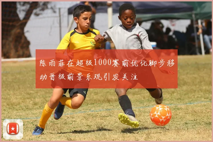 陈雨菲在超级1000赛前优化脚步移动晋级前景乐观引发关注