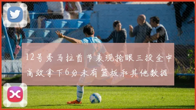 12号秀马拉首节表现抢眼三投全中高效拿下6分未有篮板和其他数据
