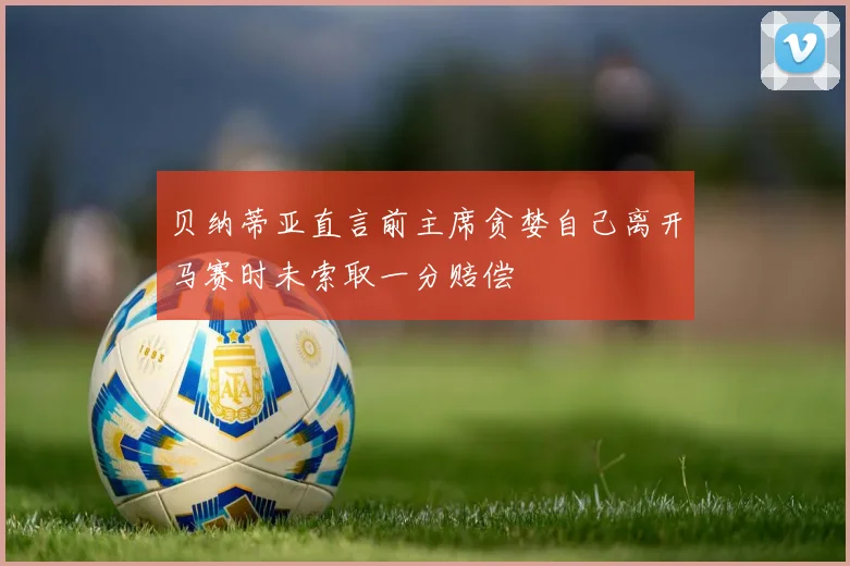 贝纳蒂亚直言前主席贪婪自己离开马赛时未索取一分赔偿